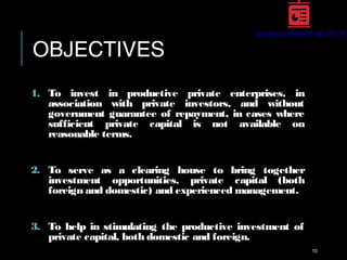 OBJECTIVES
1. To invest in productive private enterprises, in
association with private investors, and without
government guarantee of repayment, in cases where
sufficient private capital is not available on
reasonable terms.
2. To serve as a clearing house to bring together
investment opportunities, private capital (both
foreign and domestic) and experienced management.
3. To help in stimulating the productive investment of
private capital, both domestic and foreign.
10
 