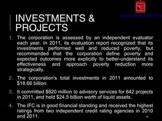 INVESTMENTS &
PROJECTS
1. The corporation is assessed by an independent evaluator
each year. In 2011, its evaluation report recognized that its
investments performed well and reduced poverty, but
recommended that the corporation define poverty and
expected outcomes more explicitly to better-understand its
effectiveness and approach poverty reduction more
strategically.
2. The corporation's total investments in 2011 amounted to
$18.66 billion.
3. It committed $820 million to advisory services for 642 projects
in 2011, and held $24.5 billion worth of liquid assets.
4. The IFC is in good financial standing and received the highest
ratings from two independent credit rating agencies in 2010
and 2011. 16
 