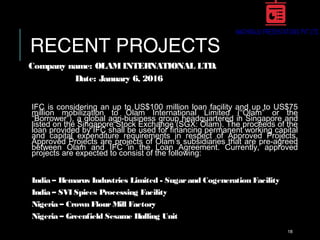 RECENT PROJECTS
Company name: OLAMINTERNATIONAL LTD.
Date: January 6, 2016
IFC is considering an up to US$100 million loan facility and up to US$75
million mobilization to Olam International Limited (“Olam” or the
“Borrower”), a global agri-business group headquartered in Singapore and
listed on the Singapore Stock Exchange (SGX: Olam). The proceeds of the
loan provided by IFC shall be used for financing permanent working capital
and capital expenditure requirements in respect of Approved Projects.
Approved Projects are projects of Olam’s subsidiaries that are pre-agreed
between Olam and IFC in the Loan Agreement. Currently, approved
projects are expected to consist of the following:
India – Hemarus Industries Limited - Sugarand Cogeneration Facility
India – SVI Spices Processing Facility
Nigeria – Crown FlourMill Factory
Nigeria – Greenfield Sesame Hulling Unit
18
 