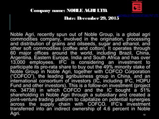Company name: NOBLE AGRI LTD.
Date: December29, 2015
Noble Agri, recently spun out of Noble Group, is a global agri
commodities company, involved in the origination, processing
and distribution of grains and oilseeds, sugar and ethanol, and
other soft commodities (coffee and cotton). It operates through
60 major offices around the world, including Brazil, China,
Argentina, Eastern Europe, India and South Africa and has over
13,000 employees. IFC is considering an investment to
participate its pro-rata share to buy out the 49% minority stake of
Noble Group in Noble Agri, together with COFCO Corporation
(“COFCO”), the leading agribusiness group in China, and an
international consortium of investors (IC, including IFC, HOPU
Fund and other investors). This is a follow-on investment (project
no. 34738) in which COFCO and the IC bought a 51%
shareholding in Noble Agri through a subsidiary and created a
joint-venture trading platform to capitalize on potential synergies
across the supply chain with COFCO. IFC’s investment
transferred into an indirect ownership of 4.6 percent in Noble
Agri. 19
 