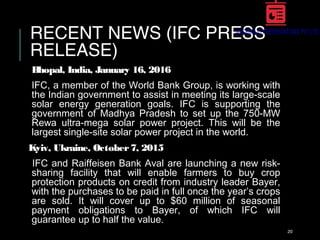 RECENT NEWS (IFC PRESS
RELEASE)
Bhopal, India, January 16, 2016
IFC, a member of the World Bank Group, is working with
the Indian government to assist in meeting its large-scale
solar energy generation goals. IFC is supporting the
government of Madhya Pradesh to set up the 750-MW
Rewa ultra-mega solar power project. This will be the
largest single-site solar power project in the world.
Kyiv, Ukraine, October7, 2015
IFC and Raiffeisen Bank Aval are launching a new risk-
sharing facility that will enable farmers to buy crop
protection products on credit from industry leader Bayer,
with the purchases to be paid in full once the year’s crops
are sold. It will cover up to $60 million of seasonal
payment obligations to Bayer, of which IFC will
guarantee up to half the value.
20
 