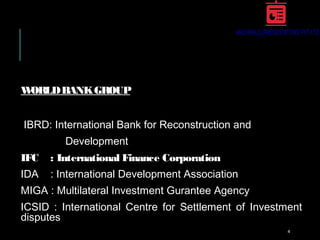 WORLDBANKGROUP
IBRD: International Bank for Reconstruction and
Development
IFC : International Finance Corporation
IDA : International Development Association
MIGA : Multilateral Investment Gurantee Agency
ICSID : International Centre for Settlement of Investment
disputes
4
 