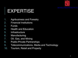 EXPERTISE
1. Agribusiness and Forestry
2. Financial Institutions
3. Funds
4. Health and Education
5. Infrastructure
6. Manufacturing
7. Oil, Gas, and Mining
8. Public-Private Partnerships
9. Telecommunications, Media and Technology
10. Tourism, Retail and Property
8
 