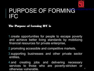 PURPOSE OF FORMING
IFC
The Purpose of forming IFC is
1.create opportunities for people to escape poverty
and achieve better living standards by mobilizing
financial resources for private enterprise,
2.promoting accessible and competitive markets,
3.supporting businesses and other private sector
entities,
4.and creating jobs and delivering necessary
services to those who are poverty-stricken or
otherwise vulnerable. 9
 