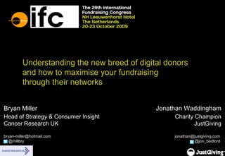 Understanding the new breed of digital donors and how to maximise your fundraising  through their networks Bryan Miller Head of Strategy & Consumer Insight Cancer Research UK [email_address]   @millbry Jonathan Waddingham Charity Champion JustGiving [email_address]   @jon_bedford  