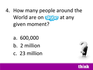 4. How many people around the
   World are on Skype at any
   given moment?

  a. 600,000
  b. 2 million
  c. 23 million
 