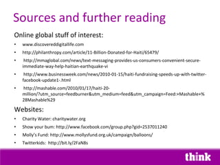 Sources and further reading
Online global stuff of interest:
•   www.discovereddigitallife.com
•   http://philanthropy.com/article/11-Billion-Donated-for-Haiti/65479/
•    http://mmaglobal.com/news/text-messaging-provides-us-consumers-convenient-secure-
    immediate-way-help-haitian-earthquake-vi
•    http://www.businessweek.com/news/2010-01-15/haiti-fundraising-speeds-up-with-twitter-
    facebook-update1-.html
•   http://mashable.com/2010/01/17/haiti-20-
    million/?utm_source=feedburner&utm_medium=feed&utm_campaign=Feed:+Mashable+%
    28Mashable%29

Websites:
•   Charity Water: charitywater.org
•   Show your bum: http://www.facebook.com/group.php?gid=2537011240
•   Molly’s Fund: http://www.mollysfund.org.uk/campaign/balloons/
•   Twitterkids: http://bit.ly/2FaN8s
 