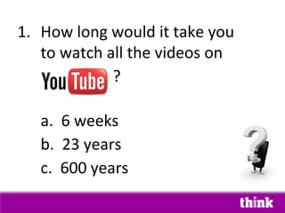1. How long would it take you
   to watch all the videos on
             ?

   a. 6 weeks
   b. 23 years
   c. 600 years
 