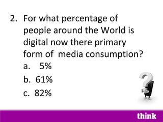 2. For what percentage of
   people around the World is
   digital now there primary
   form of media consumption?
   a. 5%
   b. 61%
   c. 82%
 