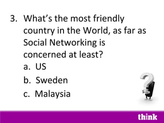 3. What’s the most friendly
   country in the World, as far as
   Social Networking is
   concerned at least?
   a. US
   b. Sweden
   c. Malaysia
 