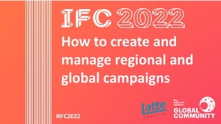 #IFC2022
How to create and
manage regional and
global campaigns
 
