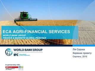 In partnership with:
Лія Сорока
Керівник проекту
Серпень, 2016
ECA AGRI-FINANCIAL SERVICES
WORLD BANK GROUP
FINANCE & MARKETS GLOBAL PRACTICE
 