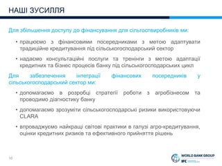 10
Для збільшення доступу до фінансування для сільгоспвиробників ми:
• працюємо з фінансовими посередниками з метою адаптувати
традиційне кредитування під сільськогосподарський сектор
• надаємо консультаційні послуги та тренінги з метою адаптації
кредитних та бізнес процесів банку під сільськогосподарських цикл
Для забезпечення інтеграції фінансових посередників у
сільськогосподарський сектор ми:
• допомагаємо в розробці стратегії роботи з агробізнесом та
проводимо діагностику банку
• допомагаємо зрозуміти сільськогосподарські ризики використовуючи
CLARA
• впроваджуємо найкращі світові практики в галузі агро-кредитування,
оцінки кредитних ризиків та ефективного прийняття рішень
НАШІ ЗУСИЛЛЯ
 