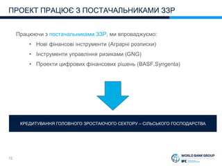 12
Працюючи з постачальниками ЗЗР, ми впроваджуємо:
• Нові фінансові інструменти (Аграрні розписки)
• Інструменти управління ризиками (GNG)
• Проекти цифрових фінансових рішень (BASF,Syngenta)
ПРОЕКТ ПРАЦЮЄ З ПОСТАЧАЛЬНИКАМИ ЗЗР
КРЕДИТУВАННЯ ГОЛОВНОГО ЗРОСТАЮЧОГО СЕКТОРУ – СІЛЬСЬКОГО ГОСПОДАРСТВА
 