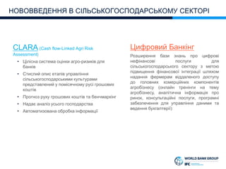 CLARA (Cash flow-Linked Agri Risk
Assessment)
• Цілісна система оцінки агро-ризиків для
банків
• Стислий опис етапів управління
сільськогосподарськими культурами
представлений у помісячному русі грошових
коштів
• Прогноз руху грошових коштів та бенчмаркінг
• Надає аналіз усього господарства
• Автоматизована обробка інформації
НОВОВВЕДЕННЯ В СІЛЬСЬКОГОСПОДАРСЬКОМУ СЕКТОРІ
Цифровий Банкінг
Розширення бази знань про цифрові
нефінансові послуги для
сільськогосподарського сектору з метою
підвищення фінансової інтеграції шляхом
надання фермерам віддаленого доступу
до головних комерційних компонентів
агробізнесу (онлайн тренінги на тему
агробізнесу, аналітична інформація про
ринок, консультаційні послуги, програмні
забезпечення для управління даними та
ведення бухгалтерії)
 