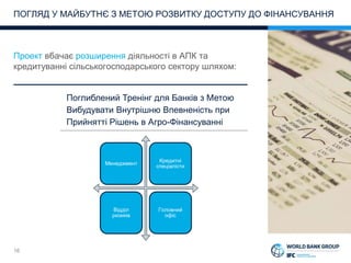 16
Проект вбачає розширення діяльності в АПК та
кредитуванні сільськогосподарського сектору шляхом:
ПОГЛЯД У МАЙБУТНЄ З МЕТОЮ РОЗВИТКУ ДОСТУПУ ДО ФІНАНСУВАННЯ
Поглиблений Тренінг для Банків з Метою
Вибудувати Внутрішню Впевненість при
Прийнятті Рішень в Агро-Фінансуванні
Менеджмент
Кредитні
спеціалісти
Відділ
ризиків
Головний
офіс
 