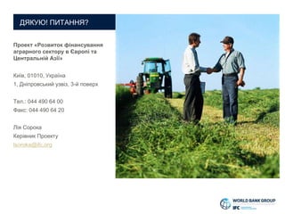 Проект «Розвиток фінансування
аграрного сектору в Європі та
Центральній Азії»
Київ, 01010, Україна
1, Дніпровський узвіз, 3-й поверх
Тел.: 044 490 64 00
Факс: 044 490 64 20
Лія Сорока
Керівник Проекту
lsoroka@ifc.org
ДЯКУЮ! ПИТАННЯ?
 