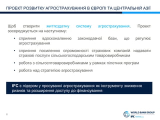 8
ПРОЕКТ РОЗВИТКУ АГРОСТРАХУВАННЯ В ЄВРОПІ ТА ЦЕНТРАЛЬНІЙ АЗІЇ
IFC is Leader in Promoting Index Insurance Instruments
All Around the Globe
Щоб створити життєздатну систему агрострахування, Проект
зосереджується на наступному:
• сприяння вдосконаленню законодавчої бази, що регулює
агрострахування
• сприяння посиленню спроможності страхових компаній надавати
страхові послуги сільськогосподарським товаровиробникам
• робота з сільгосптоваровиробниками у рамках пілотних програм
• робота над стратегією агрострахування
IFC є лідером у просуванні агрострахування як інструменту зниження
ризиків та розширення доступу до фінансування
 