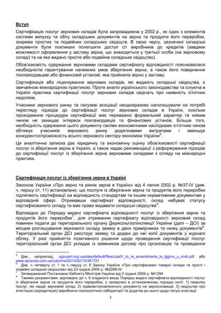 3
Вступ
Сертифікація послуг зернових складів була запроваджена у 2002 р., як один з елементів
системи випуску та обігу складських документів на зерно та продукти його переробки,
зокрема простих та подвійних складських свідоцтв. В свою чергу, зазначені складські
документи були покликані полегшити доступ с/г виробників до кредитів (завдяки
можливості оформлення у заставу зерна, що знаходиться у третьої особи (на зерновому
складі) та на яке видано просте або подвійне складське свідоцтво).
Обов’язковість одержання зерновими складами сертифікату відповідності пояснювалася
необхідністю гарантування належних умов зберігання зерна, а також його повернення
поклажодавцеві або фінансовій установі, яка прийняла зерно у заставу.
Сертифікація або ліцензування зернових складів, які видають складські свідоцтва, є
звичайною міжнародною практикою. Проте аналіз українського законодавства та існуюча в
Україні практика сертифікації послуг зернових складів свідчать про наявність істотних
недоліків.
Учасники зернового ринку та галузеві асоціації неодноразово наголошували на потребі
перегляду підходів до сертифікації послуг зернових складів в Україні, оскільки
проходження процедури сертифікації має переважно формальний характер та ніяким
чином не захищає інтереси поклажодавців та фінансових установ. Більше того,
необхідність одержання цього документу своїми економічними наслідками істотним чином
обтяжує учасників зернового ринку додатковими витратами і зменшує
конкурентоспроможність всього зернового сектору економіки України5
.
Ця аналітична записка дає юридичну та економічну оцінку обов’язковості сертифікації
послуг із зберігання зерна в Україні, а також надає рекомендації з реформування підходів
до сертифікації послуг із зберігання зерна зерновими складами з огляду на міжнародні
практики.
Сертифікація послуг із зберігання зерна в Україні
Законом України «Про зерно та ринок зерна в Україні» від 4 липня 2002 р. №37-IV (див.
ч. першу ст. 11) встановлено, що послуги із зберігання зерна та продуктів його переробки
підлягають сертифікації на відповідність стандартам та іншим нормативним документам у
відповідній сфері. Отримавши сертифікат відповідності, склад набуває статусу
сертифікованого складу та має право видавати складські свідоцтва6
.
Відповідно до Порядку видачі сертифіката відповідності послуг із зберігання зерна та
продуктів його переробки7
, для отримання сертифікату відповідності зерновий склад
повинен подати до територіального органу Держсільгоспінспекції України (далі – ДСІ) за
місцем розташування зернового складу заявку в двох примірниках та низку документів8
.
Територіальний орган ДСІ реєструє заявку та додані до неї копії документів у журналі
обліку. У разі прийняття позитивного рішення щодо проведення сертифікації послуг
територіальний орган ДСІ укладає із заявником договір про організацію та проведення
5
Див., наприклад, uga-port.org.ua/sites/default/files/uza01_lo_re_amendments_to_lggmu_u_mvb.pdf або
www.epravda.com.ua/columns/2013/02/15/361721
6
Див. ч. четверту ст. 1 та ч. першу ст. 9 Закону України «Про сертифіковані товарні склади та прості і
подвійні складські свідоцтва» від 23 грудня 2004 р. №2286-IV
7
Затверджений Постановою Кабінету Міністрів України від 2 грудня 2009 р. №1294
8
Такими документами, відповідно до ч. 9 згаданого вище Порядку видачі сертифіката відповідності послуг
із зберігання зерна та продуктів його переробки, є засвідчені в установленому порядку копії: 1) переліку
послуг, які надає зерновий склад; 2) правовстановлюючого документу на зерносховище; 3) свідоцтва про
атестацію (акредитацію) виробничо-технологічної лабораторії та додатка до нього щодо галузі атестації
 