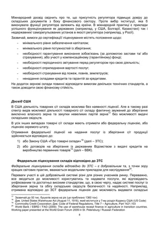 8
Міжнародний досвід свідчить про те, що присутність регулятора підвищує довіру до
складських документів з боку фінансового сектору. Проте вибір інституції, яка б
виконувала функції регулятора залежить від країни. В міжнародній практиці є приклади
успішного функціонування як державних (наприклад, у США, Болгарії, Казахстані) так і
недержавних/ саморегульованих установ в якості регулятора (наприклад, у Росії).
Зазвичай, вимоги до сертифікації/ ліцензування містять положення щодо:
- мінімального рівня забезпечення капіталом;
- мінімального рівня потужностей із зберігання;
- необхідності гарантування виконання зобов’язань (за допомогою застави та/ або
страхування), або участі у компенсаційному (гарантійному) фонді;
- необхідності періодичного звітування перед регулятором про свою діяльність;
- необхідності оприлюднення вартості послуг;
- необхідності страхування від пожеж, повнів, землетрусів;
- ненадання складами кредитів та гарантій за кредитами.
На додаток зернові склади повинні відповідати вимогам декількох технічних стандартів, а
також доводити свою фінансову стійкість.
Досвід США
В США діяльність товарних с/г складів можлива без наявності ліцензії. Але в такому разі
спектр видів можливої діяльності товарного с/г складу фактично звужений до зберігання
виключно власного зерна та закупки невеликих партій зерна17
без можливості видачі
складських свідоцтв.
В усіх інших випадках товарні с/г склади мають отримати або федеральну ліцензію, або
ліцензію окремого штату.
Отримання федеральної ліцензії на надання послуг із зберігання с/г продукції
здійснюється відповідно до:
1) або Закону США «Про товарні склади»18
(далі – ЗТС);
2) або договорів на зберігання із державним Відомством з видачі кредитів на
виробництво первинних товарів19
(далі – ВВК).
Федеральне ліцензування складів відповідно до ЗТС
Федеральне ліцензування складів відповідно до ЗТС – є добровільним та, з точки зору
кращих світових практик, вважається модельним прикладом для наслідування20
.
Переваги участі в цій добровільній системі різні для різних учасників ринку. Переважно,
все зводиться до можливості користуватись та надавати послуги, які відповідають
уніфікованим та достатньо високим стандартам, що, в свою чергу, надає системі послуг із
зберігання зерна та обігу складських свідоцтв безпечності та надійності. Наприклад,
отримана відповідно до ЗСТ федеральна ліцензія дає можливість видавати складські
17
Зазвичай до 50 тис. бушелів зерна на рік (це приблизно 1360 тон)
18
Див. United States Warehouse Act (August 11, 1916), який міститься у 7-му розділ Кодексу США (US Code)
19
Commodity Credit Corporation; Див. Code of Federal Regulations, Title 7 – Agriculture, Part 1421.103
20
World Bank / EBRD / FAO (2009): The use of warehouse receipt finance in agriculture in transition countries.
Working paper presented at the World Grain Forum 2009 in St. Petersburg / Russian Federation
 