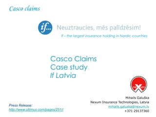 Casco claims


                                If – the largest insurance holding in Nordic countries




                         Casco Claims
                         Case study
                         If Latvia


                                                                       Mihails Galuška
                                                  Nexum Insurance Technologies, Latvia
Press Release:                                              mihails.galuska@nexum.lv
http://www.ultimus.com/pages/251//                                     +371 29137360
 