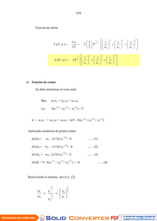 Función de oferta
d) Función de costos
Se debe minimizar el costo total
Min. w1x1 + w2 x2 + w3 x3
s.a: 3(x1
1/3
+ x2
1/3
+ x3
1/3
) = Y
£ = w1x1 + w2 x2 + w3x3 + λ(Y –3(x1
1/3
+ x2
1/3
+ x3
1/3
)
Aplicando condición de primer orden:
d£/dx1= w1 - (1/3)l.x1
-2/3
= 0 ...... (1)
d£/dx2= w2 - (1/3)l x2
- 2/3
= 0 ...... (2)
d£/dx3 = w3 - (1/3)l x3
- 2/3
= 0 ...... (3)
d£/dλ = Y- 3(x1
1/3
+ x2
1/3
+ x3
1/3
) = 0 ...... (4)
Resolviendo el sistema, de (1) y (2):
3
3
3
2
3
1
1
2
3
111
2
3
2),(
www
P
P
wPY
3
3
3
2
3
1
2
1
111
3),(
www
PwPY
3
2
1
2
3
2
2
3
2
1
2
1
x
x
x
x
w
w
 