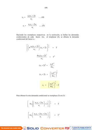 Haciendo los reemplazos respectivos en la restricción, se hallan las demandas
condicionales de cada factor. Así, al remplazar (4), se obtiene la demanda
condicional del factor x1:
Para obtener la otra demanda condicional se reemplaza (5) en (3):
)4(.....
)2(
2
11
2
w
xw
x
)5(.....
2
1
122
1
w
wxw
x
Yx
w
xw 3
1
1
2
11
)2(
)2(
4
3
2
2
11 )2(4
Y
w
xw
1
3
22
1
4
)2(
w
Yw
x
2
1
1
3
2
1
4
)2(
w
Yw
x
2
4
2
1
1
3
2
1
w
Yw
x
Y
w
wxw
x 3
1
1
122
2 2
2
4
3
1
1122
2
22
4 Y
w
wwxw
x
 
