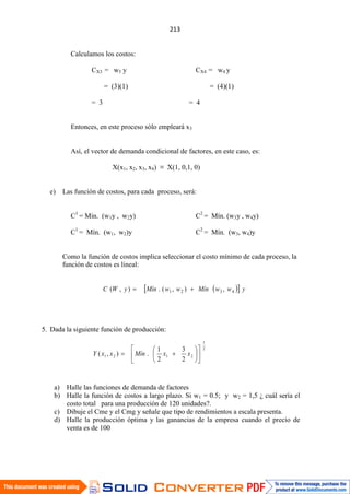 Calculamos los costos:
CX3 = w3 y CX4 = w4 y
= (3)(1) = (4)(1)
= 3 = 4
Entonces, en este proceso sólo empleará x3
Así, el vector de demanda condicional de factores, en este caso, es:
X(x1, x2, x3, x4) ≡ X(1, 0,1, 0)
e) Las función de costos, para cada proceso, será:
C1
= Mín. (w1y , w2y) C2
= Mín. (w3y , w4y)
C1
= Mín. (w1, w2)y C2
= Mín. (w3, w4)y
Como la función de costos implica seleccionar el costo mínimo de cada proceso, la
función de costos es lineal:
5. Dada la siguiente función de producción:
a) Halle las funciones de demanda de factores
b) Halle la función de costos a largo plazo. Si w1 = 0.5; y w2 = 1,5 ¿ cuál sería el
costo total para una producción de 120 unidades?.
c) Dibuje el Cme y el Cmg y señale que tipo de rendimientos a escala presenta.
d) Halle la producción óptima y las ganancias de la empresa cuando el precio de
venta es de 100
2
1
2121
2
3
2
1
.),( xxMínxxY
ywwMínwwMínyWC 4321 ,),(.),(
 