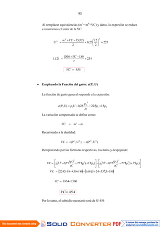 Al remplazar equivalencias (m’= m0
+VC) y datos, la expresión se reduce
a mostrarnos el valor de la VC:
Empleando la Función del gasto: e(P; U)
La función de gasto general responde a la expresión:
La variación compensada se define como:
Recurriendo a la dualidad:
Remplazando por las fórmulas respectivas, los datos y despejando:
Por lo tanto, el subsidio necesario será de S/ 454
21
1
2
2
1 1522525,0),( pp
p
p
UpUPe
mmVC '
)U,P(e)U,P(eVC 0001
)p(15)p(225
p
)p(
25,0Up)p(15)p(225
p
)p(
25,0UpVC 2
0
10
1
2
200
12
1
11
1
2
201
1
1805,337245,681.1180450182242VC
500.11954VC
454VC
225
2
12
25,0
2
)12(15
20
0 VCm
U
234
2
1801500
121.1
VC
454VC
 