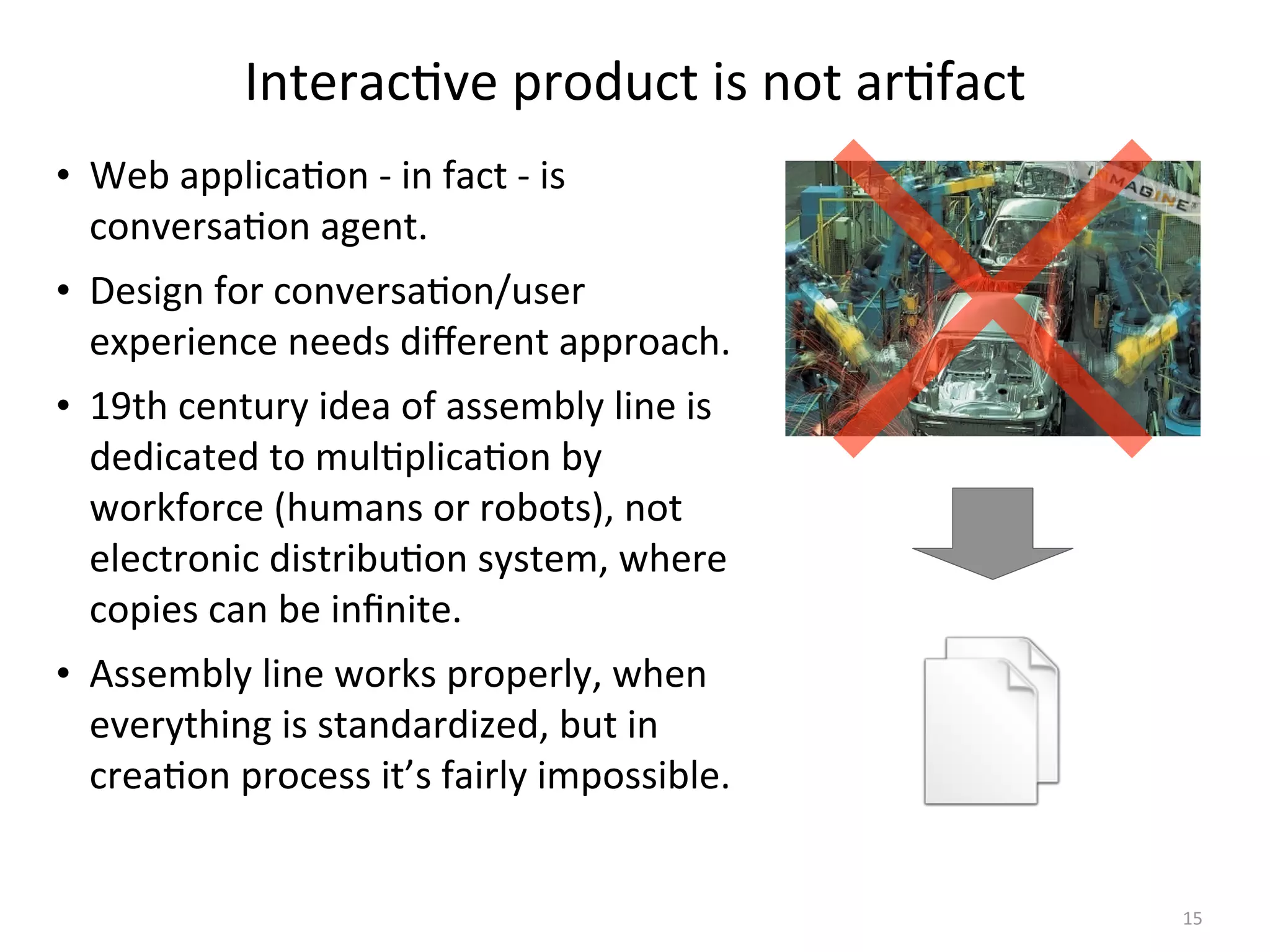 Interac(ve	
  product	
  is	
  not	
  ar(fact
• Web	
  applica(on	
  -­‐	
  in	
  fact	
  -­‐	
  is	
  
conversa(on	
  agent.
• Design	
  for	
  conversa(on/user	
  
experience	
  needs	
  diﬀerent	
  approach.
• 19th	
  century	
  idea	
  of	
  assembly	
  line	
  is	
  
dedicated	
  to	
  mul(plica(on	
  by	
  
workforce	
  (humans	
  or	
  robots),	
  not	
  
electronic	
  distribu(on	
  system,	
  where	
  
copies	
  can	
  be	
  inﬁnite.
• Assembly	
  line	
  works	
  properly,	
  when	
  
everything	
  is	
  standardized,	
  but	
  in	
  
crea(on	
  process	
  it’s	
  fairly	
  impossible.
15
 