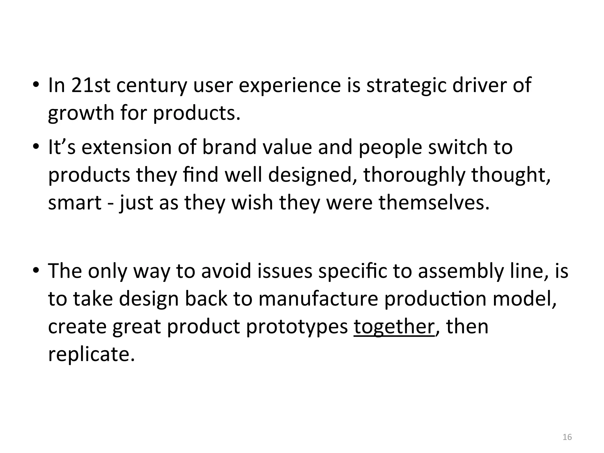 • In	
  21st	
  century	
  user	
  experience	
  is	
  strategic	
  driver	
  of	
  
growth	
  for	
  products.
• It’s	
  extension	
  of	
  brand	
  value	
  and	
  people	
  switch	
  to	
  
products	
  they	
  ﬁnd	
  well	
  designed,	
  thoroughly	
  thought,	
  
smart	
  -­‐	
  just	
  as	
  they	
  wish	
  they	
  were	
  themselves.
• The	
  only	
  way	
  to	
  avoid	
  issues	
  speciﬁc	
  to	
  assembly	
  line,	
  is	
  
to	
  take	
  design	
  back	
  to	
  manufacture	
  produc(on	
  model,	
  
create	
  great	
  product	
  prototypes	
  together,	
  then	
  
replicate.
16
 