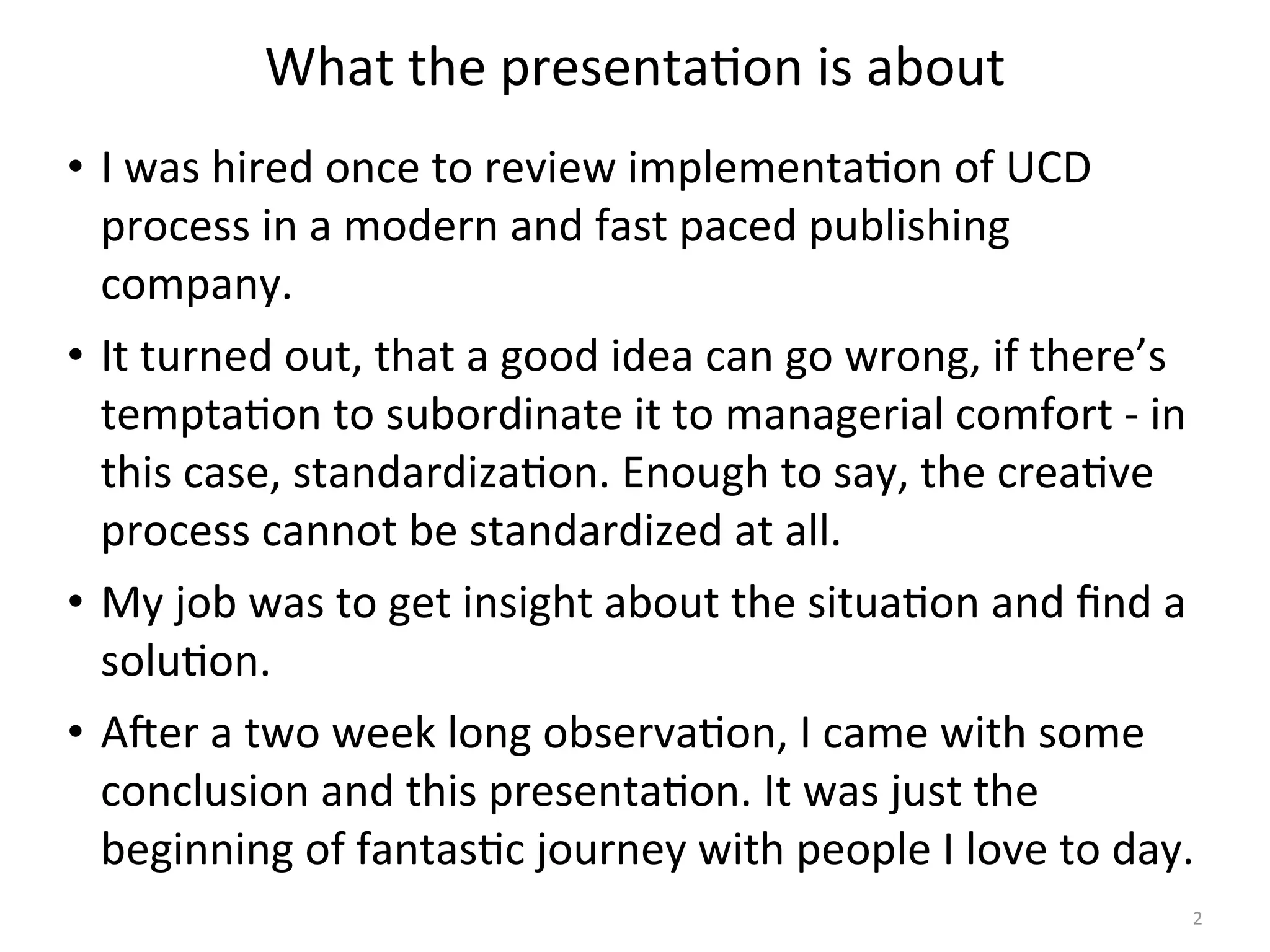 What	
  the	
  presenta(on	
  is	
  about
• I	
  was	
  hired	
  once	
  to	
  review	
  implementa(on	
  of	
  UCD	
  
process	
  in	
  a	
  modern	
  and	
  fast	
  paced	
  publishing	
  
company.
• It	
  turned	
  out,	
  that	
  a	
  good	
  idea	
  can	
  go	
  wrong,	
  if	
  there’s	
  
tempta(on	
  to	
  subordinate	
  it	
  to	
  managerial	
  comfort	
  -­‐	
  in	
  
this	
  case,	
  standardiza(on.	
  Enough	
  to	
  say,	
  the	
  crea(ve	
  
process	
  cannot	
  be	
  standardized	
  at	
  all.
• My	
  job	
  was	
  to	
  get	
  insight	
  about	
  the	
  situa(on	
  and	
  ﬁnd	
  a	
  
solu(on.
• AHer	
  a	
  two	
  week	
  long	
  observa(on,	
  I	
  came	
  with	
  some	
  
conclusion	
  and	
  this	
  presenta(on.	
  It	
  was	
  just	
  the	
  
beginning	
  of	
  fantas(c	
  journey	
  with	
  people	
  I	
  love	
  to	
  day.
2
 