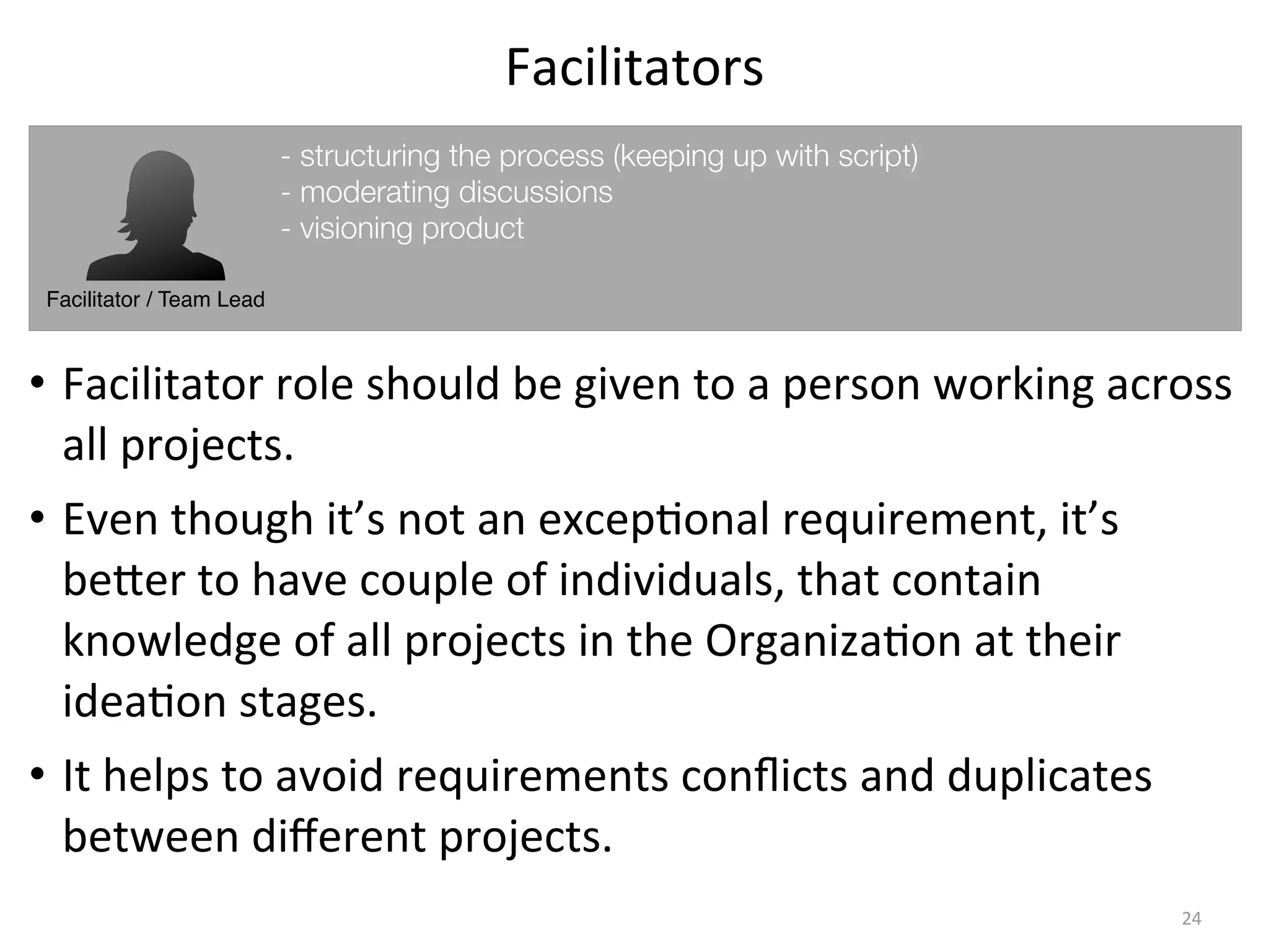 Facilitators
• Facilitator	
  role	
  should	
  be	
  given	
  to	
  a	
  person	
  working	
  across	
  
all	
  projects.
• Even	
  though	
  it’s	
  not	
  an	
  excep(onal	
  requirement,	
  it’s	
  
beKer	
  to	
  have	
  couple	
  of	
  individuals,	
  that	
  contain	
  
knowledge	
  of	
  all	
  projects	
  in	
  the	
  Organiza(on	
  at	
  their	
  
idea(on	
  stages.
• It	
  helps	
  to	
  avoid	
  requirements	
  conﬂicts	
  and	
  duplicates	
  
between	
  diﬀerent	
  projects.
24
Facilitator / Team Lead
- structuring the process (keeping up with script)
- moderating discussions
- visioning product
 