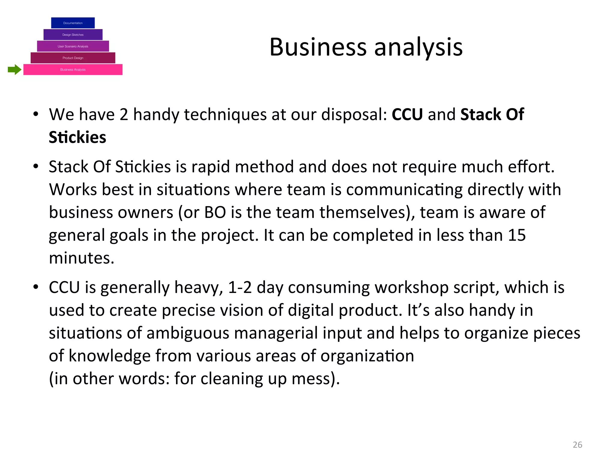 Business	
  analysis
26
Business Analysis
Product Design
Design Sketches
User Scenario Analysis
Documentation
• We	
  have	
  2	
  handy	
  techniques	
  at	
  our	
  disposal:	
  CCU	
  and	
  Stack	
  Of	
  
S+ckies
• Stack	
  Of	
  S(ckies	
  is	
  rapid	
  method	
  and	
  does	
  not	
  require	
  much	
  eﬀort.	
  
Works	
  best	
  in	
  situa(ons	
  where	
  team	
  is	
  communica(ng	
  directly	
  with	
  
business	
  owners	
  (or	
  BO	
  is	
  the	
  team	
  themselves),	
  team	
  is	
  aware	
  of	
  
general	
  goals	
  in	
  the	
  project.	
  It	
  can	
  be	
  completed	
  in	
  less	
  than	
  15	
  
minutes.
• CCU	
  is	
  generally	
  heavy,	
  1-­‐2	
  day	
  consuming	
  workshop	
  script,	
  which	
  is	
  
used	
  to	
  create	
  precise	
  vision	
  of	
  digital	
  product.	
  It’s	
  also	
  handy	
  in	
  
situa(ons	
  of	
  ambiguous	
  managerial	
  input	
  and	
  helps	
  to	
  organize	
  pieces	
  
of	
  knowledge	
  from	
  various	
  areas	
  of	
  organiza(on	
  
(in	
  other	
  words:	
  for	
  cleaning	
  up	
  mess).
 