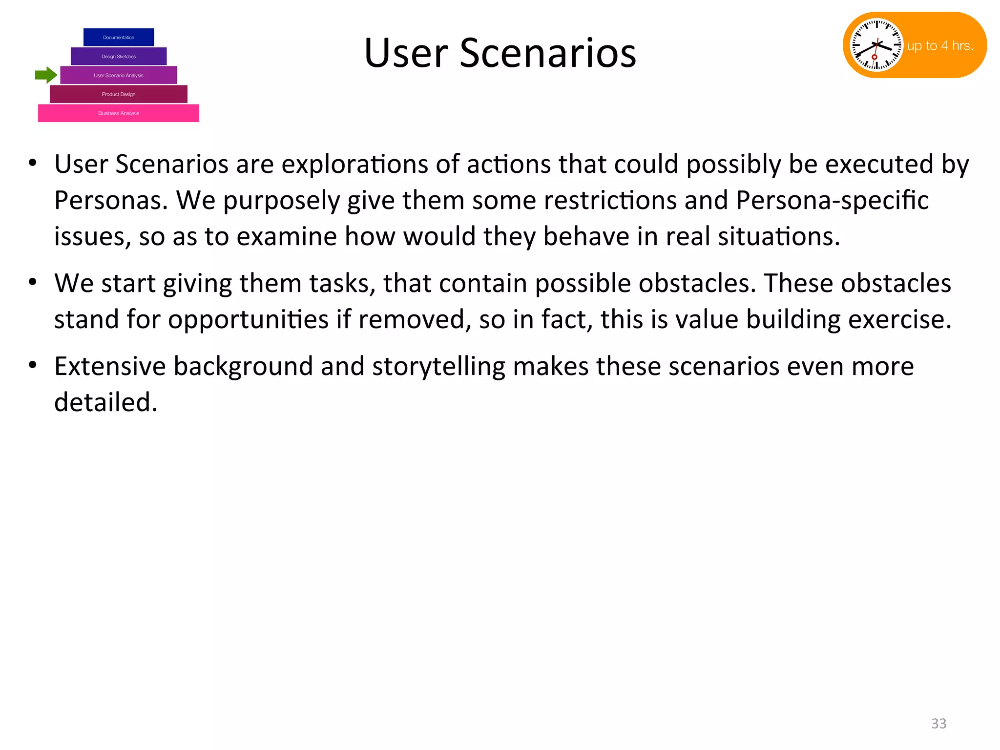 Business Analysis
Product Design
Design Sketches
User Scenario Analysis
Documentation
User	
  Scenarios
• User	
  Scenarios	
  are	
  explora(ons	
  of	
  ac(ons	
  that	
  could	
  possibly	
  be	
  executed	
  by	
  
Personas.	
  We	
  purposely	
  give	
  them	
  some	
  restric(ons	
  and	
  Persona-­‐speciﬁc	
  
issues,	
  so	
  as	
  to	
  examine	
  how	
  would	
  they	
  behave	
  in	
  real	
  situa(ons.
• We	
  start	
  giving	
  them	
  tasks,	
  that	
  contain	
  possible	
  obstacles.	
  These	
  obstacles	
  
stand	
  for	
  opportuni(es	
  if	
  removed,	
  so	
  in	
  fact,	
  this	
  is	
  value	
  building	
  exercise.
• Extensive	
  background	
  and	
  storytelling	
  makes	
  these	
  scenarios	
  even	
  more	
  
detailed.
33
up to 4 hrs.
 