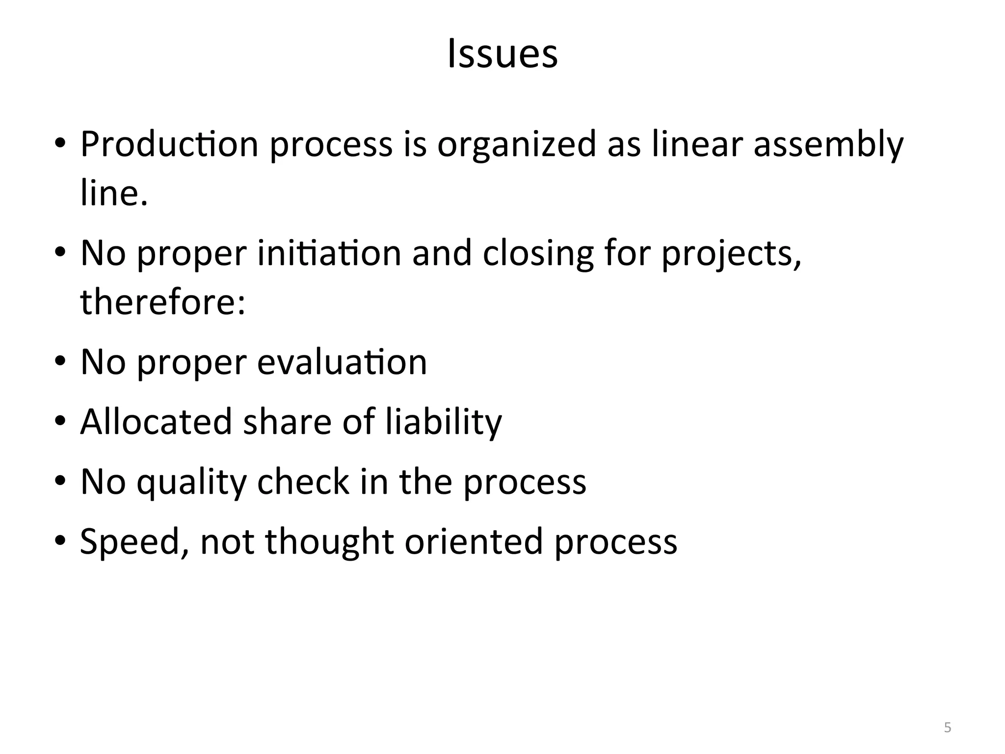 Issues
• Produc(on	
  process	
  is	
  organized	
  as	
  linear	
  assembly	
  
line.
• No	
  proper	
  ini(a(on	
  and	
  closing	
  for	
  projects,	
  
therefore:
• No	
  proper	
  evalua(on
• Allocated	
  share	
  of	
  liability
• No	
  quality	
  check	
  in	
  the	
  process
• Speed,	
  not	
  thought	
  oriented	
  process
5
 
