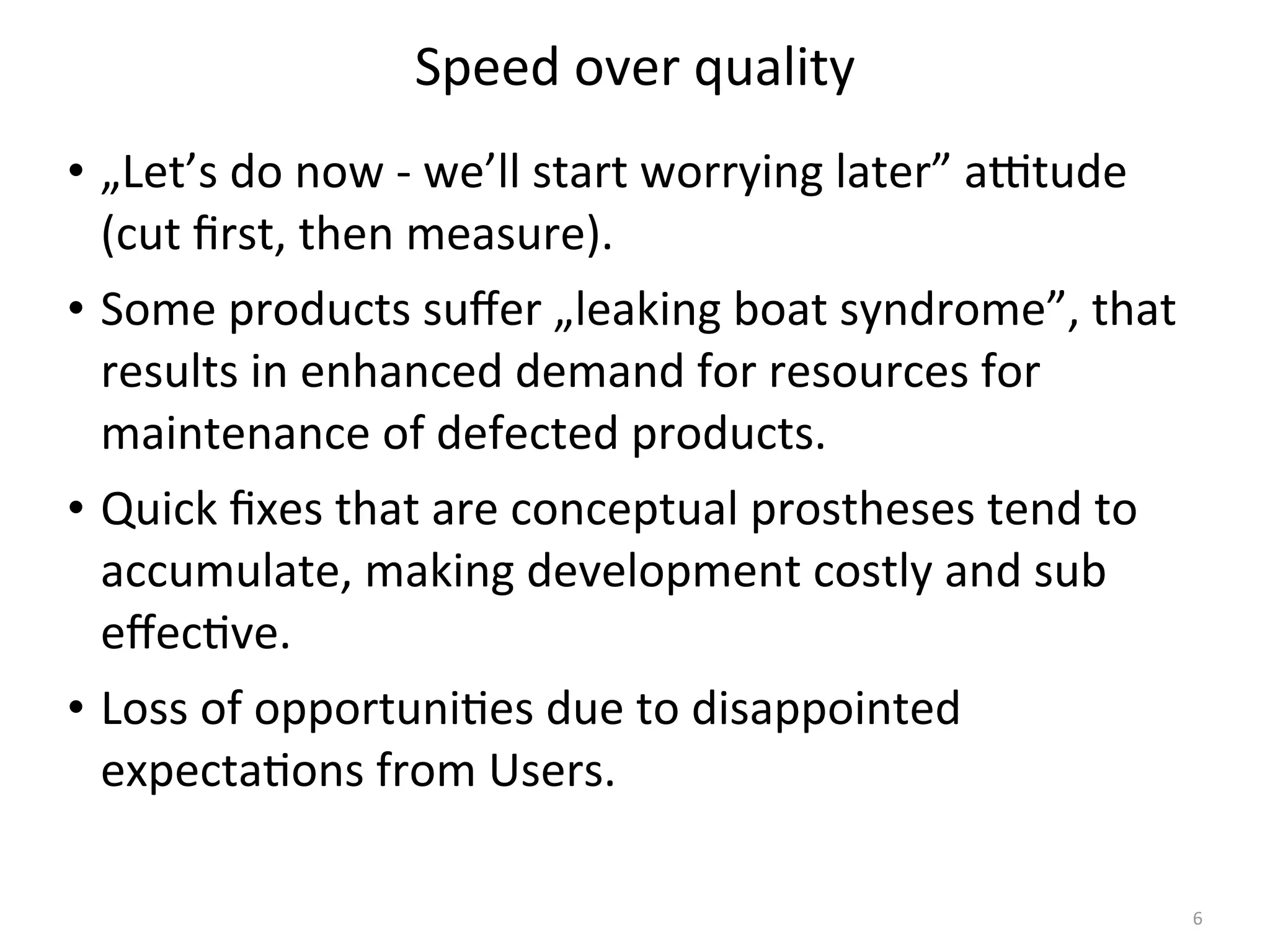 Speed	
  over	
  quality
• „Let’s	
  do	
  now	
  -­‐	
  we’ll	
  start	
  worrying	
  later”	
  aXtude	
  
(cut	
  ﬁrst,	
  then	
  measure).
• Some	
  products	
  suﬀer	
  „leaking	
  boat	
  syndrome”,	
  that	
  
results	
  in	
  enhanced	
  demand	
  for	
  resources	
  for	
  
maintenance	
  of	
  defected	
  products.
• Quick	
  ﬁxes	
  that	
  are	
  conceptual	
  prostheses	
  tend	
  to	
  
accumulate,	
  making	
  development	
  costly	
  and	
  sub	
  
eﬀec(ve.
• Loss	
  of	
  opportuni(es	
  due	
  to	
  disappointed	
  
expecta(ons	
  from	
  Users.
6
 