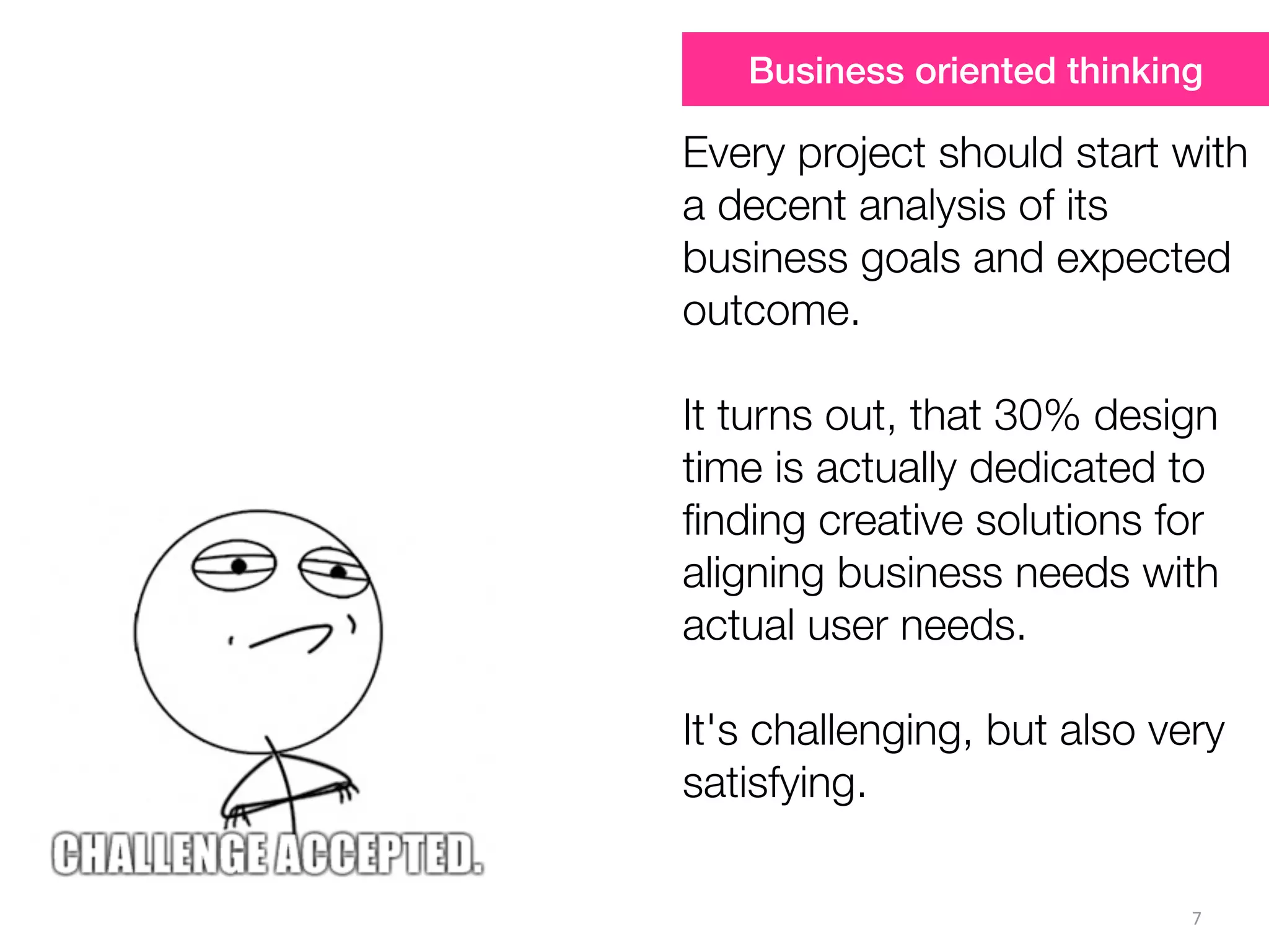 7
Every project should start with
a decent analysis of its
business goals and expected
outcome.
It turns out, that 30% design
time is actually dedicated to
ﬁnding creative solutions for
aligning business needs with
actual user needs.
It's challenging, but also very
satisfying.
Business oriented thinking
 
