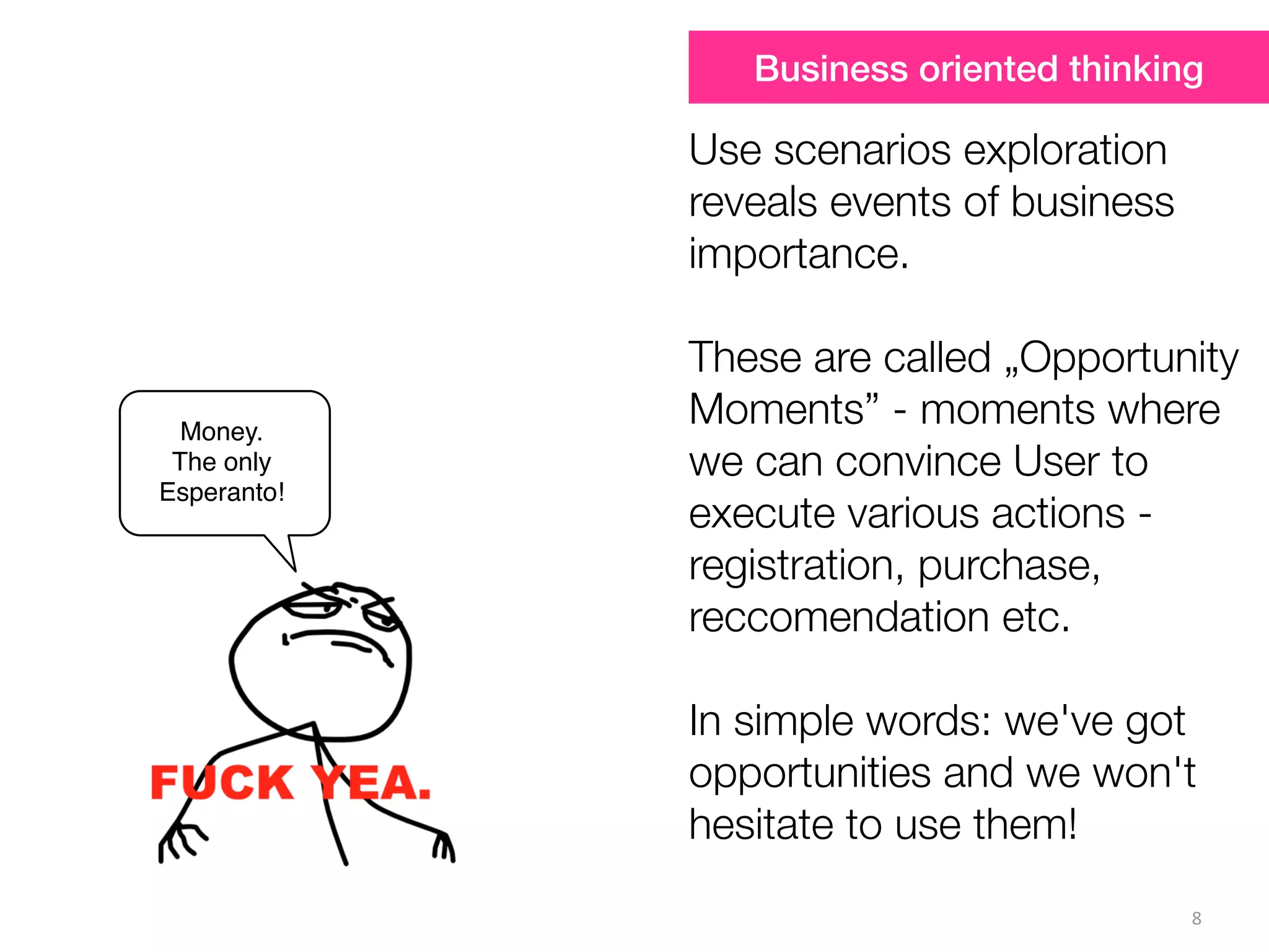 8
Money.
The only
Esperanto!
Use scenarios exploration
reveals events of business
importance.
These are called „Opportunity
Moments” - moments where
we can convince User to
execute various actions -
registration, purchase,
reccomendation etc.
In simple words: we've got
opportunities and we won't
hesitate to use them!
Business oriented thinking
 