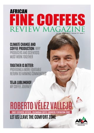 African Fine Coffees Review Magazine | January - March 2020 | Volume 10 | Issue 1 1
January - March 2020 | Volume 10 | Issue 1
FINE COFFEESREVIEW MAGAZINE
AFRICAN
ROBERTOVÉLEZVALLEJOCHIEFEXECUTIVEOFFICER,COLOMBIANCOFFEEGROWERSFEDERATION(FNC)
CLIMATECHANGEAND
COFFEEPRODUCTION:WHY
PRODUCERSANDSCIENTISTS
MUSTWORKTOGETHER
TEIJALUBLINKHOF:
MYCOFFEEJOURNEY
TOGETHERISBETTER:
PROVIDINGAMOREEQUITABLE
RETURNTOFARMINGCOMMUNITIES
LETUSLEAVETHECOMFORTZONE
 