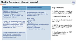 Erstwhile ECB Framework Revised ECB Framework
TRACK I: Companies in manufacturing,
infrastructure and software
development, shipping , airlines
Companies, SIDBI, EXIM Bank, Port
Trusts, Units in SEZ etc.
All entities eligible to receive FDI.
Further, the following entities are also
eligible to raise ECB:
• Port Trusts
• Units in SEZ
• SIDBI
• EXIM Bank
• Registered entities engaged in micro-
finance activities
• Section 8 companies
•Societies / trusts/ cooperatives
TRACK II: All entities listed under Track
I, Real Estate Investment Trusts (REIT)
and Infrastructure Investment Trusts
(INVIT) coming under the regulatory
framework of the SEBI.
TRACK III: All entities listed under Track
II, NBFCs, NBFC-micro finance
activities, Companies engaged in
Miscellaneous services
Key Takeaways:
Eligible borrowers include all
entities eligible to receive FDI.
LLPs can now avail ECB.
Service sector can now avail
FCY ECB.
NBFCs have an opportunity
to receive foreign funds (FCY
ECB).
Specific permission for REIT
and INVIT have been
removed.
Eligible Borrowers- who can borrow?
 