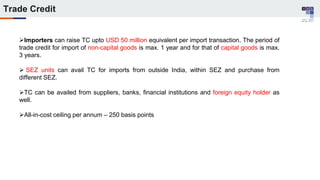 Trade Credit
Importers can raise TC upto USD 50 million equivalent per import transaction. The period of
trade credit for import of non-capital goods is max. 1 year and for that of capital goods is max.
3 years.
 SEZ units can avail TC for imports from outside India, within SEZ and purchase from
different SEZ.
TC can be availed from suppliers, banks, financial institutions and foreign equity holder as
well.
All-in-cost ceiling per annum – 250 basis points
 
