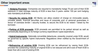  Hedging Provision- Companies are required to mandatorily hedge 70 per cent of their ECB
exposure in case average maturity of ECB is less than 5 years- earlier 100 per cent hedging
was mandatory at all times.
Security for raising ECB- AD Banks can allow creation of charge on immovable assets,
movable assets, financial securities and issue of corporate and/ or personal guarantees in
favour of overseas lender / security trustee, to secure the ECB to be raised / raised by the
borrower.
Parking of ECB proceeds- ECB proceeds are permitted to be parked abroad as well as
domestically depending on its foreign currency expenditure/ rupee expenditure.
Hybrid Instruments- Optionally convertible debentures, presently covered under ECB, would
be governed by specific hybrid instruments’ Regulations when notified by the Government of
India.
Refinancing of existing ECB- Existing ECB can be refinanced by raising fresh ECB-
provided the outstanding maturity of original ECB is not reduced and all-in-cost of fresh ECB is
lower than all-in-cost of existing ECB.
Other important areas
 