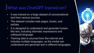 What was ChatGPT trained on?
• It was trained on a large dataset of conversational
text from various sources
• The dataset includes web pages, books, and
articles
• It is designed to understand and generate human-
like text, including idiomatic expressions and
colloquial language
• Training data is sourced from the internet and
includes multiple languages, so the model can
understand and generate text in different languages.
 