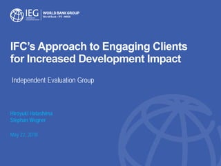 IFC’s Approach to Engaging Clients
for Increased Development Impact
Hiroyuki Hatashima
Stephan Wegner
May 22, 2018
Independent Evaluation Group
 