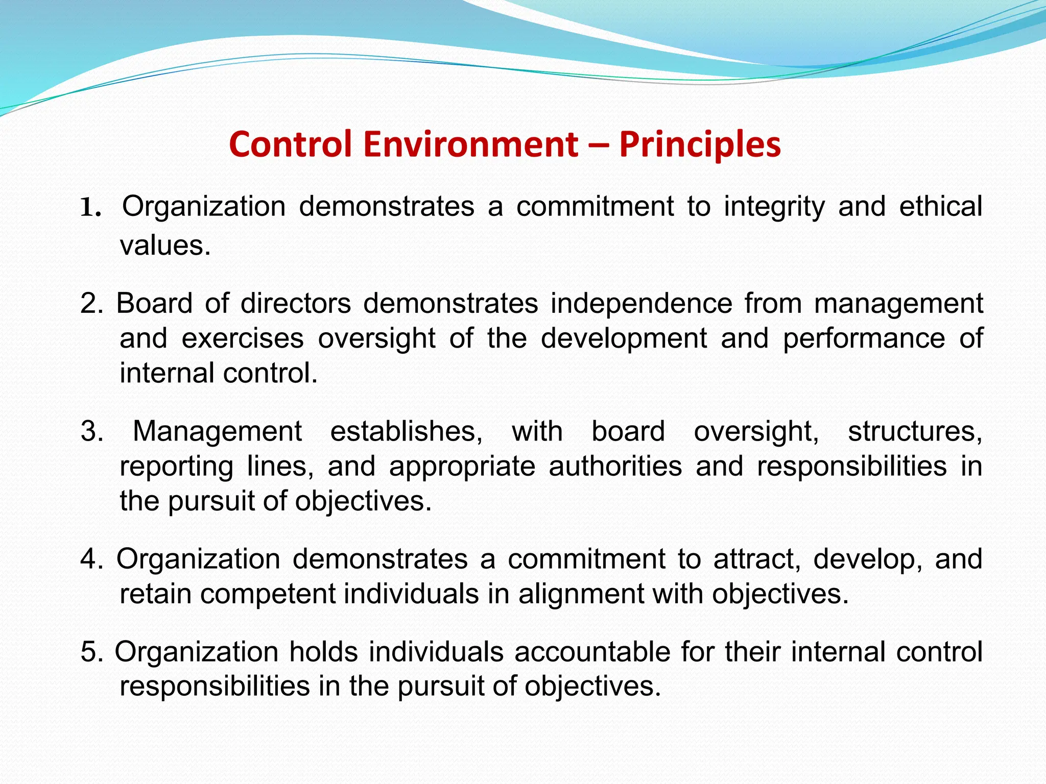 Control Environment – Principles
1. Organization demonstrates a commitment to integrity and ethical
values.
2. Board of directors demonstrates independence from management
and exercises oversight of the development and performance of
internal control.
3. Management establishes, with board oversight, structures,
reporting lines, and appropriate authorities and responsibilities in
the pursuit of objectives.
4. Organization demonstrates a commitment to attract, develop, and
retain competent individuals in alignment with objectives.
5. Organization holds individuals accountable for their internal control
responsibilities in the pursuit of objectives.
 