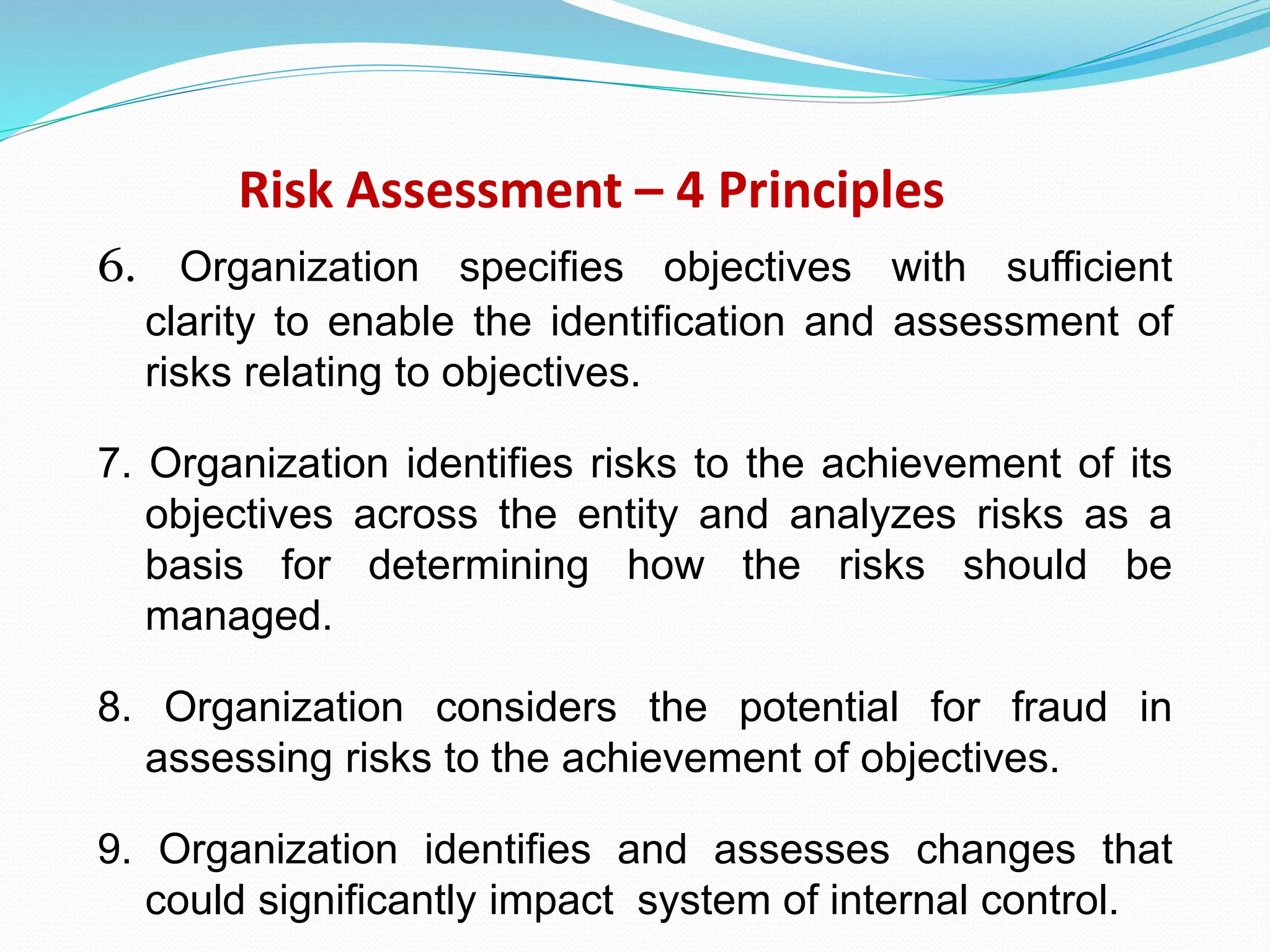 Risk Assessment – 4 Principles
6. Organization specifies objectives with sufficient
clarity to enable the identification and assessment of
risks relating to objectives.
7. Organization identifies risks to the achievement of its
objectives across the entity and analyzes risks as a
basis for determining how the risks should be
managed.
8. Organization considers the potential for fraud in
assessing risks to the achievement of objectives.
9. Organization identifies and assesses changes that
could significantly impact system of internal control.
 