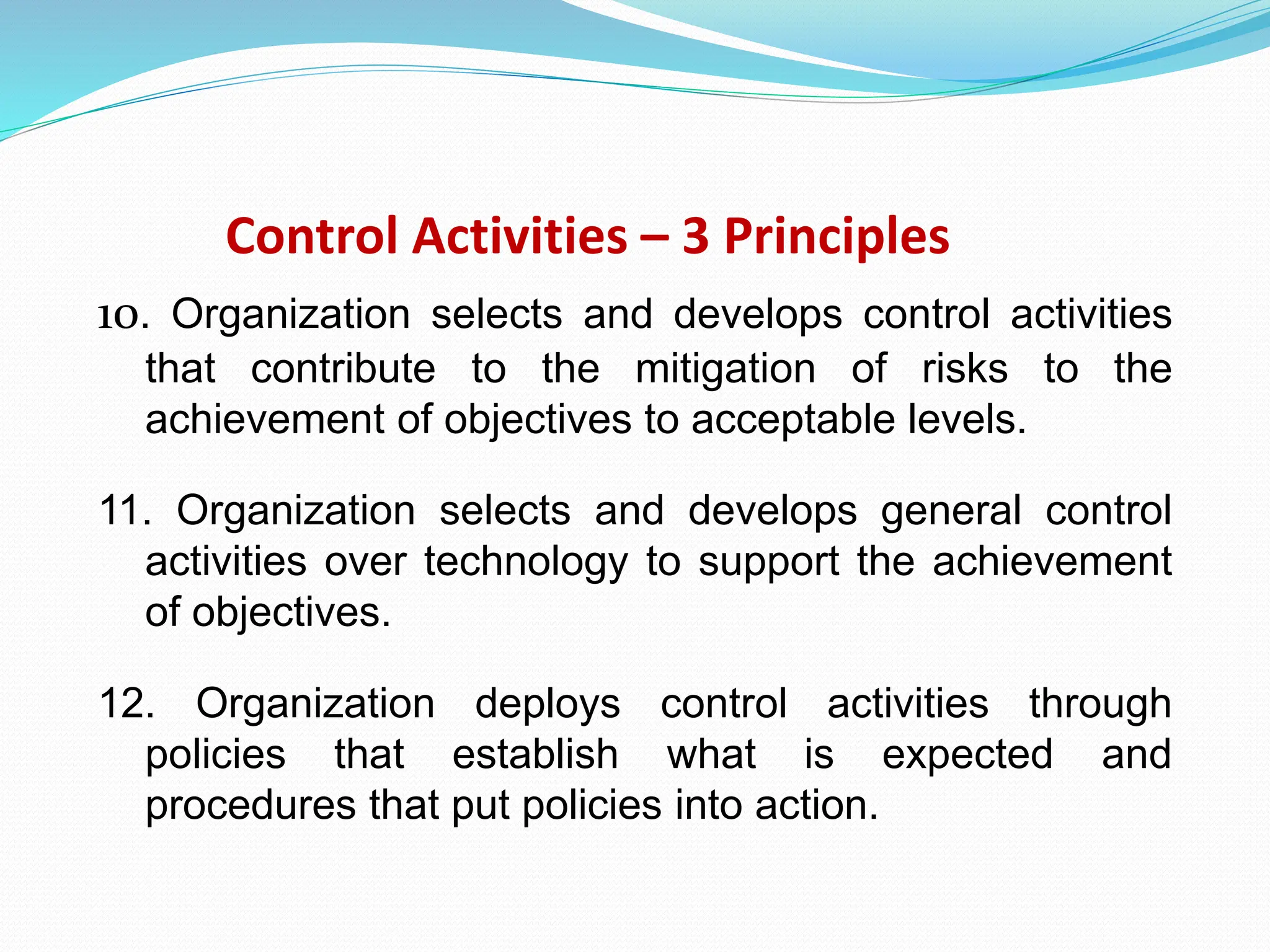 Control Activities – 3 Principles
10. Organization selects and develops control activities
that contribute to the mitigation of risks to the
achievement of objectives to acceptable levels.
11. Organization selects and develops general control
activities over technology to support the achievement
of objectives.
12. Organization deploys control activities through
policies that establish what is expected and
procedures that put policies into action.
 