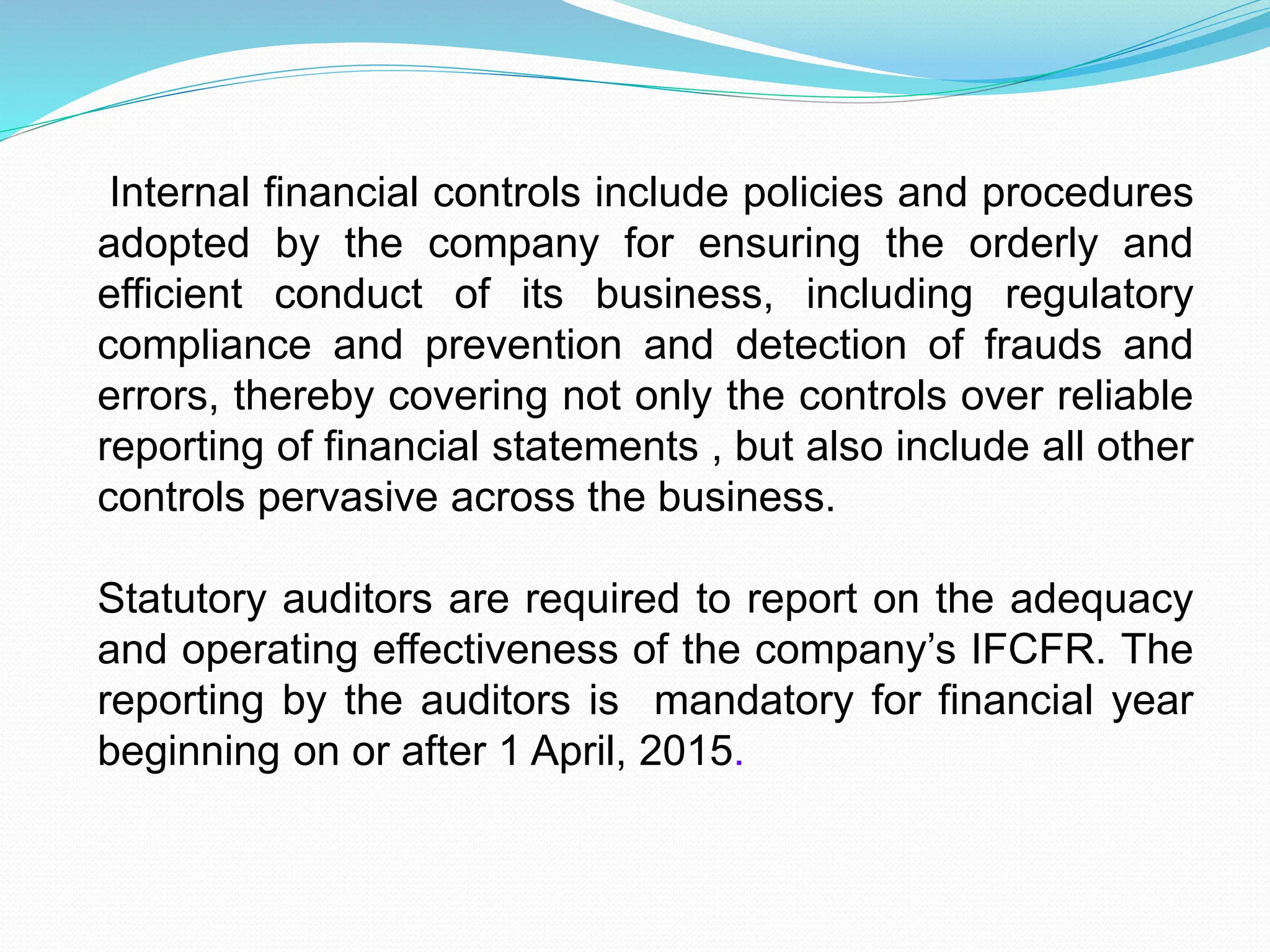 Internal financial controls include policies and procedures
adopted by the company for ensuring the orderly and
efficient conduct of its business, including regulatory
compliance and prevention and detection of frauds and
errors, thereby covering not only the controls over reliable
reporting of financial statements , but also include all other
controls pervasive across the business.
Statutory auditors are required to report on the adequacy
and operating effectiveness of the company’s IFCFR. The
reporting by the auditors is mandatory for financial year
beginning on or after 1 April, 2015.
 