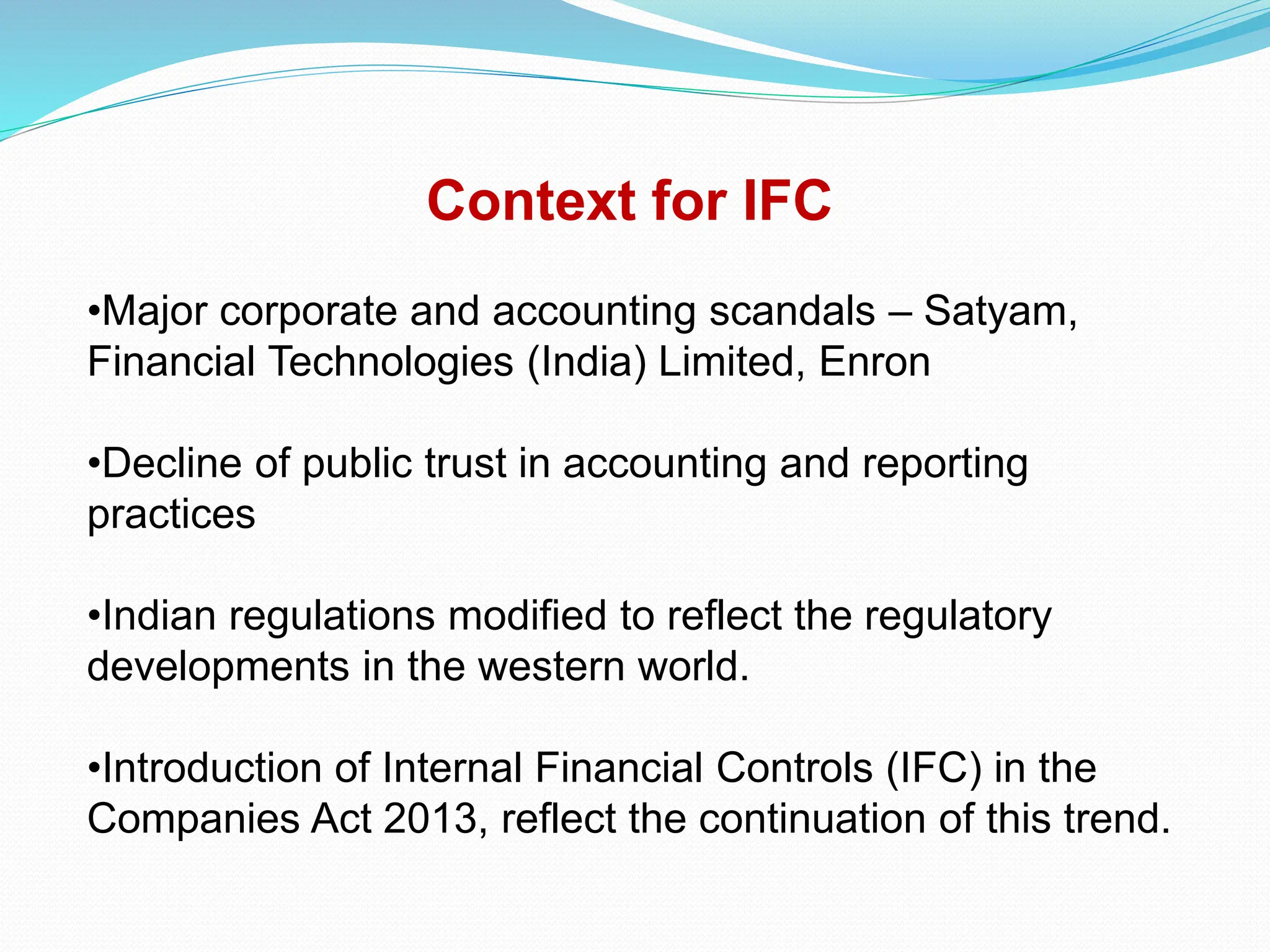 Context for IFC
•Major corporate and accounting scandals – Satyam,
Financial Technologies (India) Limited, Enron
•Decline of public trust in accounting and reporting
practices
•Indian regulations modified to reflect the regulatory
developments in the western world.
•Introduction of Internal Financial Controls (IFC) in the
Companies Act 2013, reflect the continuation of this trend.
 